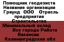 Помощник геодезиста › Название организации ­ Граунд, ООО › Отрасль предприятия ­ Строительство › Минимальный оклад ­ 14 000 - Все города Работа » Вакансии   . Калининградская обл.,Советск г.